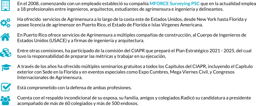 En el 2008, comenzando con un empleado estableció su compañía MFORCE Surveying PSC que en la actualidad emplea a 18 profesionales entre ingenieros, arquitectos, estudiantes de agrimensura e ingeniería y delineantes.   Ha ofrecido  servicios de Agrimensura a lo largo de la costa este de Estados Unidos, desde New York hasta Florida y posee licencia de agrimensor en Puerto Rico, el Estado de Florida e Islas Vírgenes Americana.   En Puerto Rico ofrece servicios de Agrimensura a múltiples compañías de construcción, al Cuerpo de Ingenieros de Estados Unidos (USACE) y a firmas de ingeniería y arquitectura. Entre otras comisiones, ha participado de la comisión del CIAPR que preparó el Plan Estratégico 2021 - 2025, del cual tuvo la responsabilidad de preparar las métricas y trabajar en su ejecución,  A través de los años ha ofrecido múltiples seminarios gratuitos a todos los Capítulos del CIAPR, incluyendo el Capítulo exterior con Sede en la Florida y en eventos especiales como Expo Cumbres, Mega Viernes Civil, y Congresos Internacionales de Agrimensura. Está comprometido con la defensa de ambas profesiones. Cuenta con el respaldo incondicional de su esposa, su familia, amigos y colegiados.Radicó su candidatura a presidente acompañado de más de 60 colegiados y más de 500 endosos.